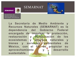 La Secretaría de Medio Ambiente y
Recursos Naturales (SEMARNAT) es la
dependencia del Gobierno Federal
encargada de impulsar la protección,
restauración y conservación de los
ecosistemas y recursos naturales y
bienes y servicios ambientales de
México, con el fin de propiciar su
aprovechamiento y desarrollo
sustentable.
SEMARNAT
 