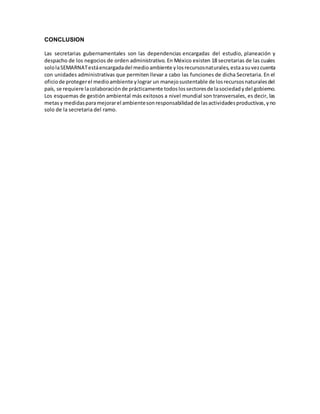 CONCLUSION
Las secretarias gubernamentales son las dependencias encargadas del estudio, planeación y
despacho de los negocios de orden administrativo. En México existen 18 secretarias de las cuales
sololaSEMARNATestáencargadadel medioambiente ylosrecursosnaturales,estaasuvezcuenta
con unidades administrativas que permiten llevar a cabo las funciones de dicha Secretaria. En el
oficiode protegerel medioambiente ylograr un manejosustentable de losrecursosnaturalesdel
país, se requiere lacolaboraciónde prácticamente todoslossectoresde lasociedadydel gobierno.
Los esquemas de gestión ambiental más exitosos a nivel mundial son transversales, es decir, las
metasy medidasparamejorarel ambientesonresponsabilidadde lasactividadesproductivas,yno
solo de la secretaria del ramo.
 