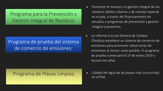Programa para la Prevención y
Gestión Integral de Residuos
● Fomentar el manejo y la gestión integral de los
residuos sólidos urbanos y de manejo especial
en el país, a través del financiamiento de
estudios o programas de prevención y gestión
integral y proyectos.
● La reforma a la Ley General de Cambio
Climático establece un sistema de comercio de
emisiones para promover reducciones de
emisiones al menor costo posible. El programa
de prueba comenzará el 1º de enero 2019 y
durará tres años.
Programa de prueba del sistema
de comercio de emisiones:
Programa de Playas Limpias: ● Calidad del agua de las playas más concurridas
en el País
 