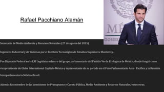 Rafael Pacchiano Alamán
Secretario de Medio Ambiente y Recursos Naturales (27 de agosto del 2015)
Ingeniero Industrial y de Sistemas por el Instituto Tecnológico de Estudios Superiores Monterrey.
Fue Diputado Federal en la LXI Legislatura dentro del grupo parlamentario del Partido Verde Ecologista de México, donde fungió como
vicepresidente de Globe International Capítulo México y representante de su partido en el Foro Parlamentario Asia - Pacífico y la Reunión
Interparlamentaria México-Brasil.
Además fue miembro de las comisiones de Presupuesto y Cuenta Pública, Medio Ambiente y Recursos Naturales, entre otras.
 