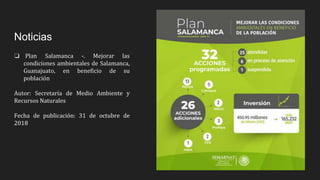 Noticias
❏ Plan Salamanca -. Mejorar las
condiciones ambientales de Salamanca,
Guanajuato, en beneficio de su
población
Autor: Secretaría de Medio Ambiente y
Recursos Naturales
Fecha de publicación: 31 de octubre de
2018
 