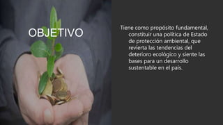 OBJETIVO
Tiene como propósito fundamental,
constituir una política de Estado
de protección ambiental, que
revierta las tendencias del
deterioro ecológico y siente las
bases para un desarrollo
sustentable en el país.
 