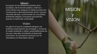 MISION
y
VISION
Misión:
Incorporar en los diferentes ámbitos de la
sociedad y de la función pública, criterios e
instrumentos que aseguren la óptima protección,
conservación y aprovechamiento de los recursos
naturales del país, conformando así una política
ambiental integral e incluyente que permita
alcanzar el desarrollo sustentable.
Visión:
Un país en el que la ciudadanía abrigue una
auténtica preocupación por proteger y conservar
el medio ambiente y utilizar sustentablemente los
recursos naturales conciliando el desarrollo
económico, la convivencia armónica con la
naturaleza y la diversidad cultural.
 