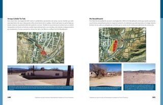 180 Compendio de Identificación de Asentamientos Humanos en Cauces Federales Compendio de Identificación de Asentamientos Humanos en Cauces Federales 181
Río Bacadéhuachi
Por el lado Este de la población, escurre en una longitud de 1,500 m el río Bacadehuachi, mismo que cuando se presentan
escurrimientos extraordinarios ponen en riesgo de inundación a los habitantes que están asentados en la márgen derecha
de dicho río, los cuales son protegidos por un bordo, que no cuenta con los mínimos procedimientos de construcción.
Arroyo Cañada Tía Tula
Este arroyo tiene una longitud de 830 metros, la problemática que presenta este arroyo, son las viviendas que están
asentadas dentro del cauce, obstruyendo el libre escurrimiento de los caudales, mismos que buscan las partes bajas por
donde conducirse, ocasionando daños de inundación a terceros. También los escurrimientos se conducen por un canal de
mampostería y la línea de corriente de su salida impacta directamente a una vivienda y a las viviendas contiguas las afecta
por inundaciones. El arroyo cruza por las colonias San Juán y San Marcos y confluye con el río Bacadehuachi.
Vivienda que resulta más afectada por este arroyo, la línea de corriente impacta directamente a sus muros, se aprecia la colocación
de un muro a base de block de protección de la vivienda, mismo que deriva los escurrimientos en ambos sentidos, causando daños
a terceros.
Vista de las viviendas de la colonia San Juan, principalmente
afectadas con el desbordamiento del Río Bacadéhuachi
Bordo de protección de la localidad de Bacadehuachi, mis-
mo que fue formado con material producto del mismo cauce
(arena y grava)., no se siguió un procedimiento constructi-
vo, poniendo en riesgo a los habitantes de dicha localidad.
 