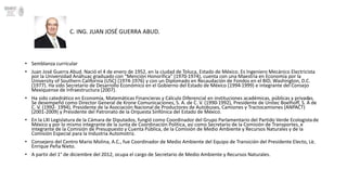 C. ING. JUAN JOSÉ GUERRA ABUD. 
• Semblanza curricular 
• Juan José Guerra Abud. Nació el 4 de enero de 1952, en la ciudad de Toluca, Estado de México. Es Ingeniero Mecánico Electricista 
por la Universidad Anáhuac graduado con “Mención Honorífica” (1970-1974), cuenta con una Maestría en Economía por la 
University of Southern California (USC) (1974-1976) y con un Diplomado en Recaudación de Fondos en el BID, Washington, D.C. 
(1977). Ha sido Secretario de Desarrollo Económico en el Gobierno del Estado de México (1994-1999) e integrante del Consejo 
Mexiquense de Infraestructura (2007). 
• Ha sido catedrático en Economía, Matemáticas Financieras y Cálculo Diferencial en instituciones académicas, públicas y privadas. 
Se desempeñó como Director General de Krone Comunicaciones, S. A. de C. V. (1990-1992), Presidente de Unitec Boelhoff, S. A de 
C. V. (1992- 1994), Presidente de la Asociación Nacional de Productores de Autobuses, Camiones y Tractocamiones (ANPACT) 
(2001-2009) y Presidente del Patronato de la Orquesta Sinfónica del Estado de México. 
• En la LXI Legislatura de la Cámara de Diputados, fungió como Coordinador del Grupo Parlamentario del Partido Verde Ecologista de 
México y por lo mismo integrante de la Junta de Coordinación Política, así como Secretario de la Comisión de Transportes, e 
integrante de la Comisión de Presupuesto y Cuenta Pública, de la Comisión de Medio Ambiente y Recursos Naturales y de la 
Comisión Especial para la Industria Automotriz. 
• Consejero del Centro Mario Molina, A.C., fue Coordinador de Medio Ambiente del Equipo de Transición del Presidente Electo, Lic. 
Enrique Peña Nieto. 
• A partir del 1° de diciembre del 2012, ocupa el cargo de Secretario de Medio Ambiente y Recursos Naturales. 
 