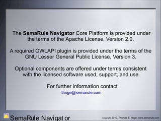 Copyright 2010, Thomas E. Hoge, www.semarule.com
SemaRule Navigat or
The SemaRule Navigator Core Platform is provided under
the terms of the Apache License, Version 2.0.
A required OWLAPI plugin is provided under the terms of the
GNU Lesser General Public License, Version 3.
Optional components are offered under terms consistent
with the licensed software used, support, and use.
For further information contact
thoge@semarule.com
 