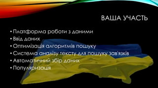 ВАША УЧАСТЬ
• Платформа роботи з даними
• Ввід даних
• Оптимізація алгоритмів пошуку
• Система аналізу тексту для пошуку зав'язків
• Автоматичний збір даних
• Популяризація
 