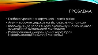 ПРОБЛЕМА
• Глибоке ураження корупцією на всіх рівнях
• Агенти ворожих держав на відповідальних позиціях
• Взаємодія йде через тіньову економіку що ускладнює
традиційний фінансовий моніторинг
• Розпорошення джерел даних через брак
інформатизації та штучні монополії
 