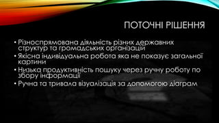 ПОТОЧНІ РІШЕННЯ
• Різноспрямована діяльність різних державних
структур та громадських організацій
• Якісна індивідуальна робота яка не показує загальної
картини
• Низька продуктивність пошуку через ручну роботу по
збору інформації
• Ручна та тривала візуалізація за допомогою діаграм
 