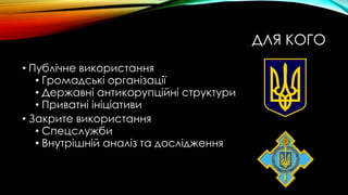 ДЛЯ КОГО
• Публічне використання
• Громадські організації
• Державні антикорупційні структури
• Приватні ініціативи
• Закрите використання
• Спецслужби
• Внутрішній аналіз та дослідження
 