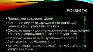 РОЗВИТОК
• Програмне додавання даних
• Машинна обробка документів та сайтів для
ідентифікації суб'єктів та зав'язків
• Система правил для унеможливлення пошкодження
даних скомпрометованими користувачами
• Обробка даних іншими групами алгоритмів
(групування, послідовності, …)
• Автоматичний пошук аномалій та слабо зв'язаних
«островів даних»
 