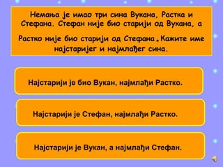 Немања је имао три сина Вукана, Растка и
Стефана. Стефан није био старији од Вукана, а
Растко није био старији од Стефана.Кажите име
најстаријег и најмлађег сина.
Најстарији је био Вукан, најмлађи Растко.
Најстарији је Стефан, најмлађи Растко.
Најстарији је Вукан, а најмлађи Стефан.
 