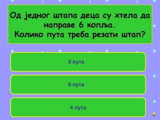 Од једног штапа деца су хтела да
направе 6 копља.
Колико пута треба резати штап?
4 пута
5 пута
6 пута
 