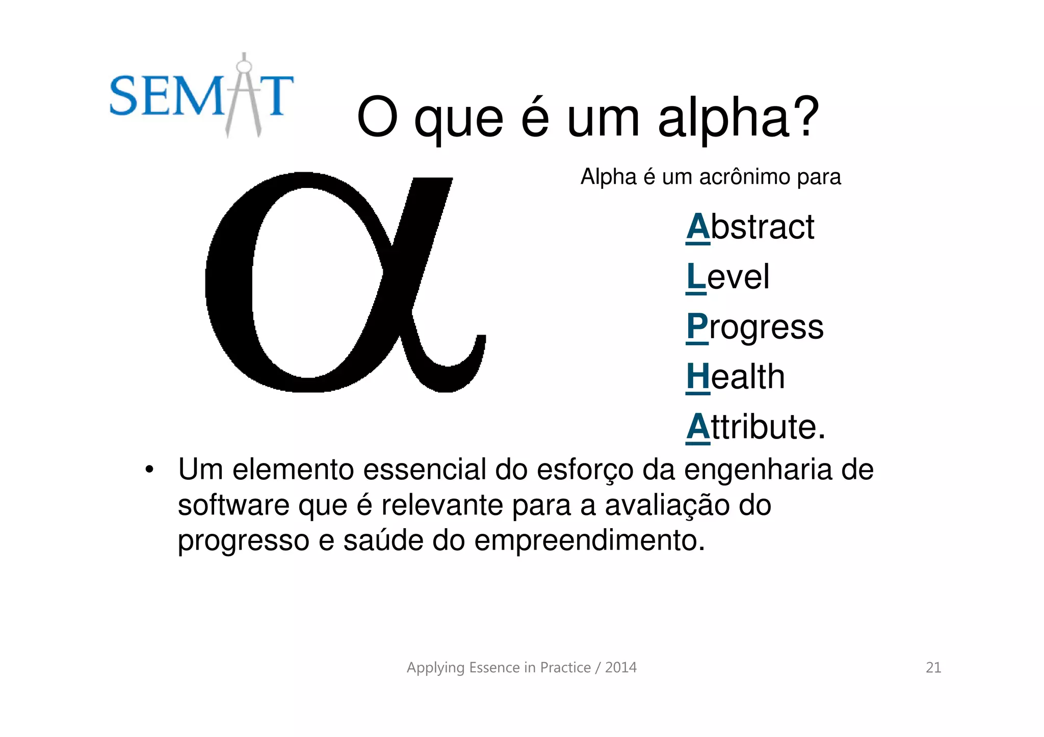 O que é um alpha?
Applying Essence in Practice / 2014 21
• Um elemento essencial do esforço da engenharia de
software que é relevante para a avaliação do
progresso e saúde do empreendimento.
Abstract
Level
Progress
Health
Attribute.
Alpha é um acrônimo para
 