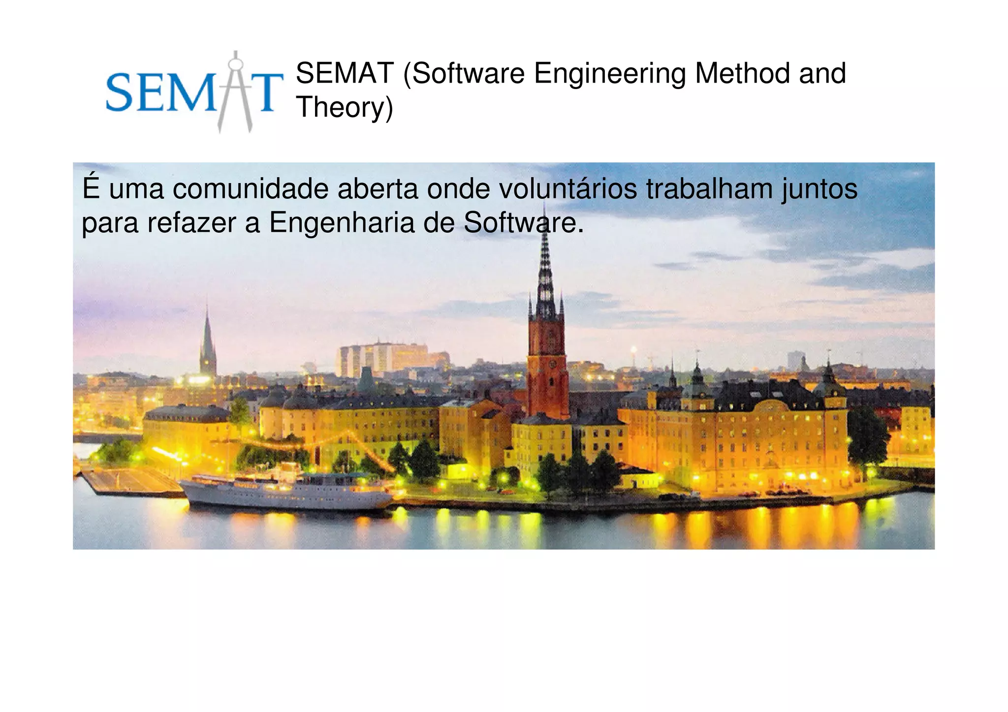 SEMAT (Software Engineering Method and
Theory)
É uma comunidade aberta onde voluntários trabalham juntos
para refazer a Engenharia de Software.
 