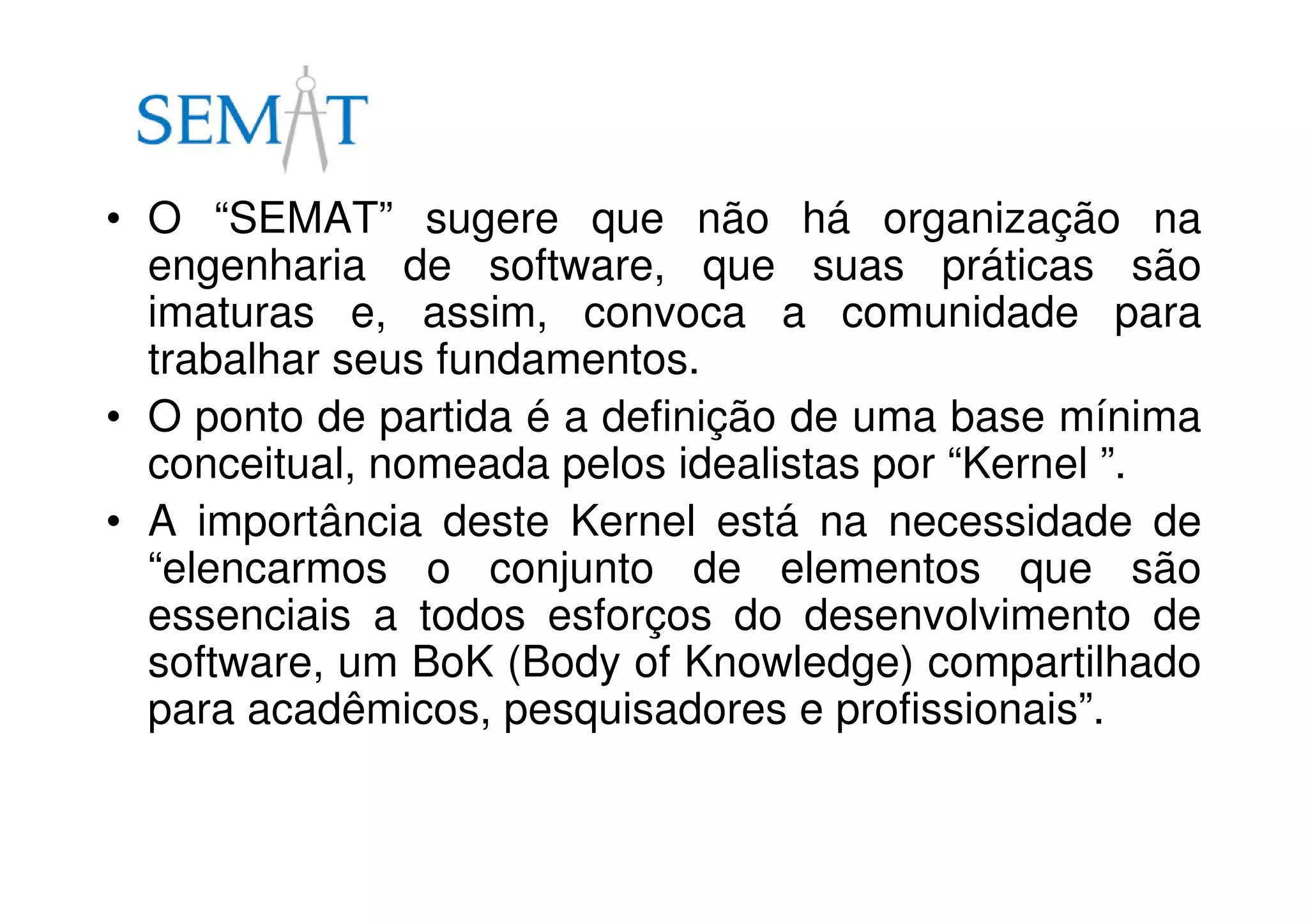 • O “SEMAT” sugere que não há organização na
engenharia de software, que suas práticas são
imaturas e, assim, convoca a comunidade para
trabalhar seus fundamentos.
• O ponto de partida é a definição de uma base mínima
conceitual, nomeada pelos idealistas por “Kernel ”.
• A importância deste Kernel está na necessidade de
“elencarmos o conjunto de elementos que são
essenciais a todos esforços do desenvolvimento de
software, um BoK (Body of Knowledge) compartilhado
para acadêmicos, pesquisadores e profissionais”.
 