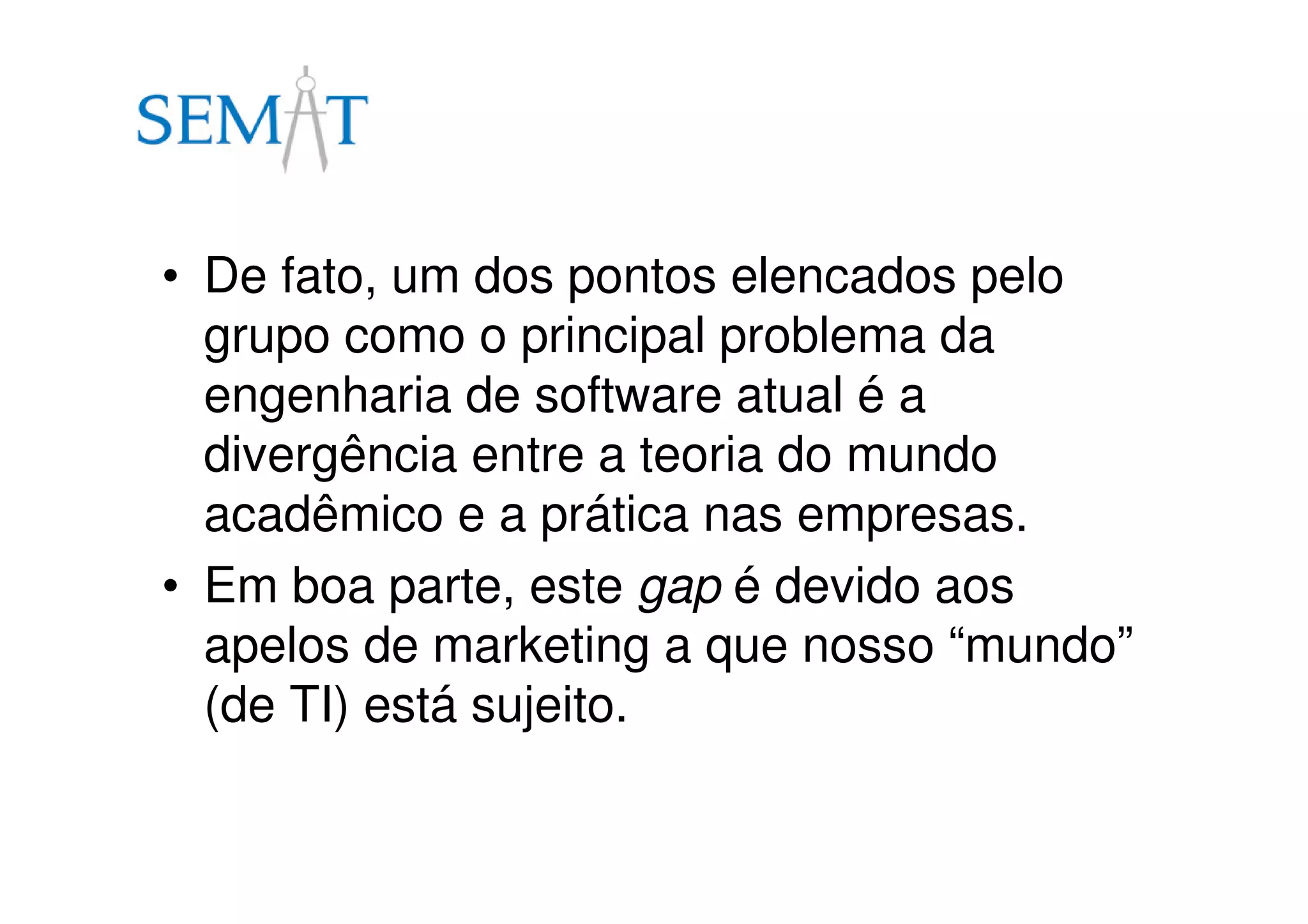 • De fato, um dos pontos elencados pelo
grupo como o principal problema da
engenharia de software atual é a
divergência entre a teoria do mundo
acadêmico e a prática nas empresas.
• Em boa parte, este gap é devido aos
apelos de marketing a que nosso “mundo”
(de TI) está sujeito.
 