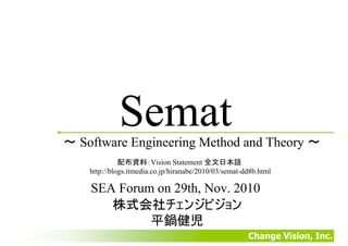 Change Vision, Inc.
Semat
SEA Forum on 29th, Nov. 2010
株式会社チェンジビジョン
平鍋健児
〜 Software Engineering Method and Theory 〜
配布資料：Vision Statement 全文日本語
http://blogs.itmedia.co.jp/hiranabe/2010/03/semat-dd8b.html
 