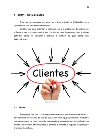11
3 SEMAT – ALPHA CLIENTES
Área que se preocupa em saber se o time entende os Stakeholders e a
oportunidade que está sendo endereçada.
Contém tudo para entender a utilização real e a exploração do sistema de
software a ser produzido, esse é um dos Alphas mais importantes, pois é aí que
definimos como vai funcionar o software e também os quais serão suas
funcionalidades.
3.1 Alphas:
Representações das coisas que são essenciais a serem usadas no trabalho,
eles fornecem descrições do tipo de coisas que uma equipe gerenciará, produzir e
usar no processo de gerenciamento, manutenção e suporte de um bom software, os
Alphas são divididos em três partes, a primeira é o cliente, a segunda é a solução e
a terceira é o esforço.
ClienteFigura I - Cliente
 