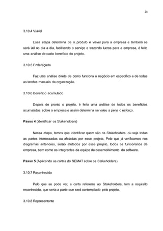 25
3.10.4 Viável
Essa etapa determina de o produto é viável para a empresa e também se
será útil no dia a dia, facilitando o serviço e trazendo lucros para a empresa, é feito
uma análise de custo benefício do projeto.
3.10.5 Endereçada
Faz uma análise direta de como funciona o negócio em específico e de todas
as tarefas manuais da organização.
3.10.6 Benefício acumulado
Depois de pronto o projeto, é feito uma análise de todos os benefícios
acumulados sobre a empresa e assim determina se valeu a pena o esforço.
Passo 4 (Identificar os Stakeholders)
Nessa etapa, temos que identificar quem são os Stakeholders, ou seja todas
as partes interessadas ou afetadas por esse projeto. Pelo que já verificamos nos
diagramas anteriores, serão afetados por esse projeto, todos os funcionários da
empresa, bem como os integrantes da equipe de desenvolvimento do software.
Passo 5 (Aplicando as cartas do SEMAT sobre os Stakeholders)
3.10.7 Reconhecido
Pelo que se pode ver, a carta referente ao Stakeholders, tem a requisito
reconhecido, que seria a parte que será contemplado pelo projeto.
3.10.8 Representante
 