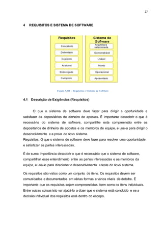 27
4 REQUISITOS E SISTEMA DE SOFTWARE
4.1 Descrição de Exigências (Requisitos)
O que o sistema de software deve fazer para dirigir a oportunidade e
satisfazer os depositários de dinheiro de apostas. É importante descobrir o que é
necessário do sistema de software, compartilhe esta compreensão entre os
depositários de dinheiro de apostas e os membros de equipe, e use-a para dirigir o
desenvolvimento e a prova do novo sistema.
Requisitos: O que o sistema de software deve fazer para resolver uma oportunidade
e satisfazer as partes interessadas.
É de suma importância descobrir o que é necessário que o sistema de software,
compartilhar esse entendimento entre as partes interessadas e os membros da
equipe, e usá-lo para direcionar o desenvolvimento e teste do novo sistema.
Os requisitos são vistos como um conjunto de itens. Os requisitos devem ser
comunicados e documentados em várias formas e vários níveis de detalhe. É
importante que os requisitos sejam compreendidos, bem como os itens individuais.
Entre outras coisas isto vai ajudá-lo a dizer que o sistema está concluído e se a
decisão individual dos requisitos está dentro do escopo.
Figura XVII – Requisitos e Sistema de Software
 