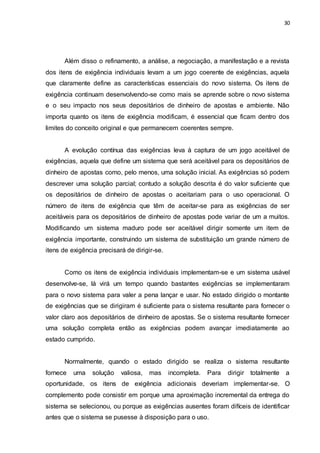 30
Além disso o refinamento, a análise, a negociação, a manifestação e a revista
dos itens de exigência individuais levam a um jogo coerente de exigências, aquela
que claramente define as características essenciais do novo sistema. Os itens de
exigência continuam desenvolvendo-se como mais se aprende sobre o novo sistema
e o seu impacto nos seus depositários de dinheiro de apostas e ambiente. Não
importa quanto os itens de exigência modificam, é essencial que ficam dentro dos
limites do conceito original e que permanecem coerentes sempre.
A evolução contínua das exigências leva à captura de um jogo aceitável de
exigências, aquela que define um sistema que será aceitável para os depositários de
dinheiro de apostas como, pelo menos, uma solução inicial. As exigências só podem
descrever uma solução parcial; contudo a solução descrita é do valor suficiente que
os depositários de dinheiro de apostas o aceitariam para o uso operacional. O
número de itens de exigência que têm de aceitar-se para as exigências de ser
aceitáveis para os depositários de dinheiro de apostas pode variar de um a muitos.
Modificando um sistema maduro pode ser aceitável dirigir somente um item de
exigência importante, construindo um sistema de substituição um grande número de
itens de exigência precisará de dirigir-se.
Como os itens de exigência individuais implementam-se e um sistema usável
desenvolve-se, lá virá um tempo quando bastantes exigências se implementaram
para o novo sistema para valer a pena lançar e usar. No estado dirigido o montante
de exigências que se dirigiram é suficiente para o sistema resultante para fornecer o
valor claro aos depositários de dinheiro de apostas. Se o sistema resultante fornecer
uma solução completa então as exigências podem avançar imediatamente ao
estado cumprido.
Normalmente, quando o estado dirigido se realiza o sistema resultante
fornece uma solução valiosa, mas incompleta. Para dirigir totalmente a
oportunidade, os itens de exigência adicionais deveriam implementar-se. O
complemento pode consistir em porque uma aproximação incremental da entrega do
sistema se selecionou, ou porque as exigências ausentes foram difíceis de identificar
antes que o sistema se pusesse à disposição para o uso.
 
