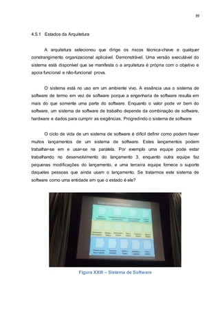 39
4.5.1 Estados da Arquitetura
A arquitetura selecionou que dirige os riscos técnica-chave e qualquer
constrangimento organizacional aplicável. Demonstrável. Uma versão executável do
sistema está disponível que se manifesta o a arquitetura é própria com o objetivo e
apoia funcional e não-funcional prova.
O sistema está no uso em um ambiente vivo. A essência usa o sistema de
software de termo em vez de software porque a engenharia de software resulta em
mais do que somente uma parte do software. Enquanto o valor pode vir bem do
software, um sistema de software de trabalho depende da combinação de software,
hardware e dados para cumprir as exigências. Progredindo o sistema de software
O ciclo de vida de um sistema de software é difícil definir como podem haver
muitos lançamentos de um sistema de software. Estes lançamentos podem
trabalhar-se em e usar-se na paralela. Por exemplo uma equipe pode estar
trabalhando no desenvolvimento do lançamento 3, enquanto outra equipe faz
pequenas modificações do lançamento, e uma terceira equipe fornece o suporte
daquelas pessoas que ainda usam o lançamento. Se tratarmos este sistema de
software como uma entidade em que o estado é ele?
Figura XXIII – Sistema de Software
 