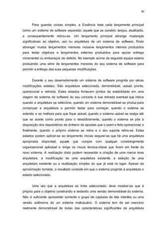 40
Para guardar coisas simples, a Essência trata cada lançamento principal
como um sistema de software separado; aquele que se constrói, lançou, atualizado,
e consequentemente retirou-se. Um lançamento principal abrange mudanças
significativas ao objetivo, uso ou arquitetura de um sistema de software. Pode
abranger muitos lançamentos menores inclusive lançamentos internos produzidos
para testar objetivos e lançamentos externos produzidos para apoiar entrega
incremental ou embaraços de defeito. No exemplo acima da segunda equipe estaria
produzindo uma série de lançamentos menores do seu sistema de software para
permitir a entrega das suas pequenas modificações.
Durante o seu desenvolvimento um sistema de software progride por várias
modificações estatais. São arquitetura selecionada, demonstrável, usável, pronta,
operacional e retirada. Estes estados fornecem pontos da estabilidade em uma
viagem de sistema de software do seu conceito à sua retirada eventual que indica
quando a arquitetura se seleciona, quando um sistema demonstrável se produz para
comprovar a arquitetura e permitir testar para começar, quando o sistema se
estende e se melhora para que fique usável, quando o sistema usável se realça até
que se aceite como pronto para o desdobramento, quando o sistema se põe à
disposição dos depositários de dinheiro de apostas que o usam e feito operacional, e
finalmente, quando o próprio sistema se retira e o seu suporte retira-se. Estes
estados podem aplicar-se ao lançamento inicias segurar-se que há uma arquitetura
apropriada disponível; aquele que cumpre com qualquer constrangimento
organizacional aplicável e dirige os riscos técnica-chave que ficam em frente do
novo sistema. A realização disto podem necessitar a criação de uma marca nova
arquitetura, a modificação de uma arquitetura existente, a seleção de uma
arquitetura existente ou a reutilização simples do que já está no lugar. Apesar da
aproximação tomada, o resultado consiste em que o sistema progride à arquitetura o
estado selecionado.
Uma vez que a arquitetura se tinha selecionado, deve mostrar-se que é
própria para o objetivo construindo e testando uma versão demonstrável do sistema.
Não é suficiente apresentar somente o grupo de capturas de tela rolantes ou uma
versão autônoma de um sistema multiusuário. O sistema tem de ser exercício
realmente demonstrável de todas das características significantes da arquitetura
 