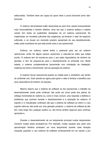 41
selecionada. Também deve ser capaz do apoio tanto a prova funcional como não-
funcional.
O sistema demonstrável então desenvolve-se para ficar usável acrescentando
mais funcionalidade e fixando defeitos. Uma vez que o sistema realizou o estado
usável, tem todas as qualidades desejadas de um sistema operacional. Se
implementar um montante suficiente das exigências, se fornecer o valor de negócios
suficiente, e se houver um momento propício apropriado do seu desdobramento,
então pode considerar-se que está pronto para o uso operacional.
Embora, um sistema usável tenha o potencial para ser um sistema
operacional, ainda há alguns passos essenciais a executar-se antes que esteja
pronto. O sistema tem de aceitar-se para o uso pelos depositários de dinheiro de
apostas, e tem de preparar-se para o desdobramento no ambiente vivo. Neste
estado, o sistema complementa-se tipicamente com orientação de instalação,
materiais de treino e treinamento real da operação de sistema.
O sistema faz-se operacional quando se instala para o verdadeiro uso dentro
do ambiente vivo. Está usando-se agora para gerar o valor e fornece o benefício aos
seus depositários de dinheiro de apostas.
Mesmo depois que o sistema de software se fez operacional, o trabalho de
desenvolvimento ainda pode continuar. Isto pode ser como parte dos planos da
entrega incremental do sistema ou, como é mais comum, uma resposta a defeitos e
problemas que ocorrem durante o desdobramento e a operação do sistema. O
suporte e a manutenção continuam até que o sistema de software se retire e o seu
suporte retira-se. Isto pode por uma geração posterior, o sistema de software já não
tem mais longo tem qualquer usuário ou, não forma sentido negociar para continuar
apoiando-o.
Durante o desenvolvimento de um lançamento principal muitos lançamentos
menores muitas vezes produzem-se. Por exemplo, muitas equipes que usam uma
aproximação iterativa produzem um novo lançamento durante cada iteração
enquanto guardam o seu sistema de software continuamente em um usável, e por
 