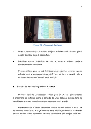 43
Figura XIII - Sistema de Software
 Padrões para alcanças um sistema completo. Entenda como o sistema gerará
o valor. Combine o que o sistema fará.
 Identifique modos específicos de usar e testar o sistema. Dirija o
desenvolvimento do sistema.
 Forme o sistema para que seja fácil desenvolver, modificar e manter, e possa
enfrentar atual e esperasse futuras exigências. Isto inclui o desenho total e
arquitetar do sistema a produzir sua construção.
4.7 Resumo da Palestra: Explanando o SEMAT
Dentro do contesto Ivar Jacobson destaca que o SEMAT veio para centralizar
a engenharia de software como o contexto de uma melhoria continua tanto na
indústria como em um gerenciamento dos processos de um projeto.
A engenharia do software passou por imensas mudanças para e ainda hoje
se descobre pretendendo alcançar todos as áreas de atuação utilizando as melhores
práticas. Porém, vamos explanar os fatos que aconteceram para criação do SEMAT
 