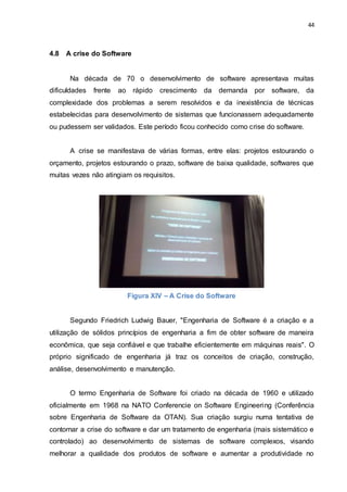 44
4.8 A crise do Software
Na década de 70 o desenvolvimento de software apresentava muitas
dificuldades frente ao rápido crescimento da demanda por software, da
complexidade dos problemas a serem resolvidos e da inexistência de técnicas
estabelecidas para desenvolvimento de sistemas que funcionassem adequadamente
ou pudessem ser validados. Este período ficou conhecido como crise do software.
A crise se manifestava de várias formas, entre elas: projetos estourando o
orçamento, projetos estourando o prazo, software de baixa qualidade, softwares que
muitas vezes não atingiam os requisitos.
Figura XIV – A Crise do Software
Segundo Friedrich Ludwig Bauer, "Engenharia de Software é a criação e a
utilização de sólidos princípios de engenharia a fim de obter software de maneira
econômica, que seja confiável e que trabalhe eficientemente em máquinas reais". O
próprio significado de engenharia já traz os conceitos de criação, construção,
análise, desenvolvimento e manutenção.
O termo Engenharia de Software foi criado na década de 1960 e utilizado
oficialmente em 1968 na NATO Conferencie on Software Engineering (Conferência
sobre Engenharia de Software da OTAN). Sua criação surgiu numa tentativa de
contornar a crise do software e dar um tratamento de engenharia (mais sistemático e
controlado) ao desenvolvimento de sistemas de software complexos, visando
melhorar a qualidade dos produtos de software e aumentar a produtividade no
 