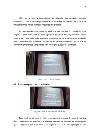 46
Além de crescer a necessidade da utilização dos softwares existiam
problemas com a falta de profissionais para executar as tarefas. Como parte de
mais problemas custos acima do requerido nos projetos.
O desempenho baixo tanto da equipe como também do patrocinador do
projeto eram mais motivos para agravar o problema. Os programadores viram
como uma alternativa tentar equiparar o processo de gerenciamento de produção
para fabricação dos softwares. São problemas que até mesmo nos dias de hoje se
encontram em grandes companhias para resolver a questão da produção.
4.9 Respostas para crise do software
Figura XVIIX – A Crise do Software
Para melhoria da crise foi feito uma conferência prezando trazer inovações
para engenharia de software. Em primeira instância foi colocado as modificações
que poderiam ser executadas para organização ou mesmo aplicação de um
Figura XXIX – A Crise do Software
 