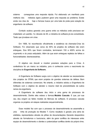 47
sistema conseguisse uma resposta rápida. Foi elaborado um manifesto para
melhoria dos métodos ágeis puderem gerar uma resposta ao problema. Existe
ainda nos dias de hoje a famosa busca por uma bala de prata para solução da
engenharia de software.
Contudo acabou gerando uma guerra entra os métodos onde precisava ser
implantado um padrão. Na década de 60, a indústria do software já era consolidada.
Tanto que já estava em crise.
Em 1968, foi reconhecido oficialmente a existência da chamada Crise do
Software. Foi observado que cerca de 80% de projetos de software não eram
entregues. Dos 90% que foram concluídos, terminaram 150 a 400% acima do
orçamento e do prazo estipulado. Além de que eram entregues repletos de falhas e
funcionalidades desnecessárias.
O objetivo era discutir e mostrar possíveis soluções para a Crise. A
conferência foi um marco na indústria, pois é conhecida como o nascimento da
disciplina de Engenharia de Software.
A Engenharia de Software surgiu com o objetivo de atender as necessidades
dos projetos da OTAN, que eram projetos de grandes sistemas de defesa. Bem
diferentes de sistemas comerciais. No entanto, a indústria adotou a Engenharia de
Software com o objetivo de atender o mesmo nível de previsibilidade de outros
ramos da engenharia.
A Engenharia de software deu início a uma gama de processos de
desenvolvimento. Dentre eles estava o famoso Modelo Cascata. E que, por sua
vez, deu origem ao falido modelo de fábricas de software. O processo cascata
organiza os projetos em etapas realizadas sequencialmente.
Esse modelo faz com que o processo de desenvolvimento se assemelhe a
uma linha de produção do Modelo T. Como resultado é gerado uma série de
artefatos, representados através de pilhas de documentações. Gerando desperdício
através de formalismos e burocracia, além de gerar conflitos de interesses entre
equipe de desenvolvimento e clientes e potencializar conflitos dentro do próprio time.
 