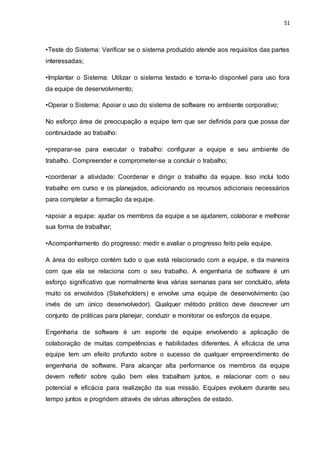 51
•Teste do Sistema: Verificar se o sistema produzido atende aos requisitos das partes
interessadas;
•Implantar o Sistema: Utilizar o sistema testado e torna-lo disponível para uso fora
da equipe de desenvolvimento;
•Operar o Sistema: Apoiar o uso do sistema de software no ambiente corporativo;
No esforço área de preocupação a equipe tem que ser definida para que possa dar
continuidade ao trabalho:
•preparar-se para executar o trabalho: configurar a equipe e seu ambiente de
trabalho. Compreender e comprometer-se a concluir o trabalho;
•coordenar a atividade: Coordenar e dirigir o trabalho da equipe. Isso inclui todo
trabalho em curso e os planejados, adicionando os recursos adicionais necessários
para completar a formação da equipe.
•apoiar a equipe: ajudar os membros da equipe a se ajudarem, colaborar e melhorar
sua forma de trabalhar;
•Acompanhamento do progresso: medir e avaliar o progresso feito pela equipe.
A área do esforço contém tudo o que está relacionado com a equipe, e da maneira
com que ela se relaciona com o seu trabalho. A engenharia de software é um
esforço significativo que normalmente leva várias semanas para ser concluído, afeta
muito os envolvidos (Stakeholders) e envolve uma equipe de desenvolvimento (ao
invés de um único desenvolvedor). Qualquer método prático deve descrever um
conjunto de práticas para planejar, conduzir e monitorar os esforços da equipe.
Engenharia de software é um esporte de equipe envolvendo a aplicação de
colaboração de muitas competências e habilidades diferentes. A eficácia de uma
equipe tem um efeito profundo sobre o sucesso de qualquer empreendimento de
engenharia de software. Para alcançar alta performance os membros da equipe
devem refletir sobre quão bem eles trabalham juntos, e relacionar com o seu
potencial e eficácia para realização da sua missão. Equipes evoluem durante seu
tempo juntos e progridem através de várias alterações de estado.
 