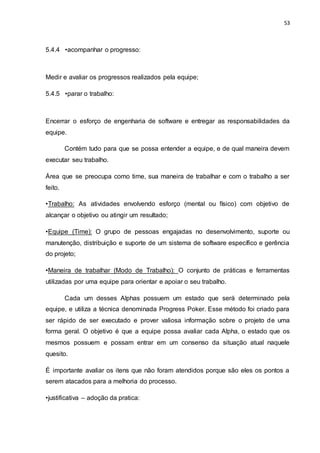 53
5.4.4 •acompanhar o progresso:
Medir e avaliar os progressos realizados pela equipe;
5.4.5 •parar o trabalho:
Encerrar o esforço de engenharia de software e entregar as responsabilidades da
equipe.
Contém tudo para que se possa entender a equipe, e de qual maneira devem
executar seu trabalho.
Área que se preocupa como time, sua maneira de trabalhar e com o trabalho a ser
feito.
•Trabalho: As atividades envolvendo esforço (mental ou físico) com objetivo de
alcançar o objetivo ou atingir um resultado;
•Equipe (Time): O grupo de pessoas engajadas no desenvolvimento, suporte ou
manutenção, distribuição e suporte de um sistema de software específico e gerência
do projeto;
•Maneira de trabalhar (Modo de Trabalho): O conjunto de práticas e ferramentas
utilizadas por uma equipe para orientar e apoiar o seu trabalho.
Cada um desses Alphas possuem um estado que será determinado pela
equipe, e utiliza a técnica denominada Progress Poker. Esse método foi criado para
ser rápido de ser executado e prover valiosa informação sobre o projeto de uma
forma geral. O objetivo é que a equipe possa avaliar cada Alpha, o estado que os
mesmos possuem e possam entrar em um consenso da situação atual naquele
quesito.
É importante avaliar os itens que não foram atendidos porque são eles os pontos a
serem atacados para a melhoria do processo.
•justificativa – adoção da pratica:
 