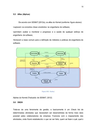 55
5.5 Alfas (Alphas)
De acordo com SEMAT (2012a), os alfas do Kernel (conforme figura abaixo):
•capturam os conceitos chave envolvidos na engenharia de software;
•permitem avaliar e monitorar o progresso e a saúde de qualquer esforço de
engenharia de software;
•fornecem a base comum para a definição de métodos e práticas de engenharia de
software.
Figura XXI - Esofrço
Alphas do Kernel (Traduzido de SEMAT, 2012)
5.6 5W2H
Trata-se de uma ferramenta de gestão, e basicamente é um Check list de
determinadas atividades que necessitam ser desenvolvidas da forma mais clara
possível pelos colaboradores da empresa. Funciona com o mapeamento das
atividades, onde ficará estabelecido o que vai ser feito, quem vai fazer o quê, qual o
 