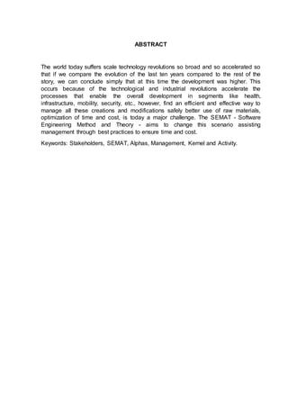ABSTRACT
The world today suffers scale technology revolutions so broad and so accelerated so
that if we compare the evolution of the last ten years compared to the rest of the
story, we can conclude simply that at this time the development was higher. This
occurs because of the technological and industrial revolutions accelerate the
processes that enable the overall development in segments like health,
infrastructure, mobility, security, etc., however, find an efficient and effective way to
manage all these creations and modifications safely better use of raw materials,
optimization of time and cost, is today a major challenge. The SEMAT - Software
Engineering Method and Theory - aims to change this scenario assisting
management through best practices to ensure time and cost.
Keywords: Stakeholders, SEMAT, Alphas, Management, Kernel and Activity.
 