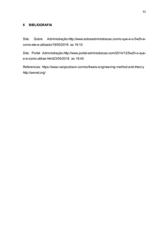 61
6 BIBLIOGRAFIA
Site: Sobre Administração-http://www.sobreadministracao.com/o-que-e-o-5w2h-e-
como-ele-e-utilizado/19/05/2016 as 18:10
Site: Portal Administração-http://www.portal-administracao.com/2014/12/5w2h-o-que-
e-e-como-utilizar.html23/05/2016 as 18:45
Referencias: https://www.ivarjacobson.com/software-engineering-method-and-theory
http://semat.org/
 