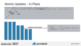 3
01
Atomic Updates – In Place
$ curl -XPOST -H 'Content-Type: application/json'
'http://localhost:8983/solr/lr/update?commit=true' --data-binary '[
{
"id" : "3",
"views" : {
"inc" : 100
}
}
]'
retrieve document
{
"id" : 3,
"tags" : [ "lucene", "solr" ],
"awesome" : true
}
 