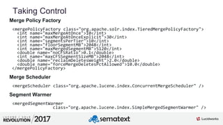 4
01
Taking Control
Merge Policy Factory
<mergePolicyFactory class="org.apache.solr.index.TieredMergePolicyFactory">
<int name="maxMergeAtOnce">10</int>
<int name="maxMergeAtOnceExplicit">30</int>
<int name="segmentsPerTier">10</int>
<int name="floorSegmentMB">2048</int>
<int name="maxMergedSegmentMB">5120</int>
<double name="noCFSRatio">0.1</double>
<int name="maxCFSSegmentSizeMB">2048</int>
<double name="reclaimDeletesWeight">2.0</double>
<double name="forceMergeDeletesPctAllowed">10.0</double>
</mergePolicyFactory>
Merge Scheduler
<mergeScheduler class="org.apache.lucene.index.ConcurrentMergeScheduler" />
Segment Warmer
<mergedSegmentWarmer
class="org.apache.lucene.index.SimpleMergedSegmentWarmer" />
 