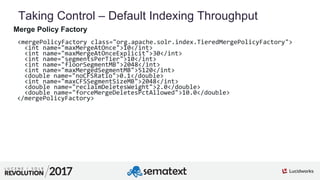 4
01
Taking Control – Default Indexing Throughput
Merge Policy Factory
<mergePolicyFactory class="org.apache.solr.index.TieredMergePolicyFactory">
<int name="maxMergeAtOnce">10</int>
<int name="maxMergeAtOnceExplicit">30</int>
<int name="segmentsPerTier">10</int>
<int name="floorSegmentMB">2048</int>
<int name="maxMergedSegmentMB">5120</int>
<double name="noCFSRatio">0.1</double>
<int name="maxCFSSegmentSizeMB">2048</int>
<double name="reclaimDeletesWeight">2.0</double>
<double name="forceMergeDeletesPctAllowed">10.0</double>
</mergePolicyFactory>
 