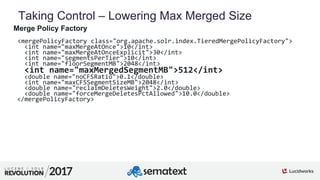 4
01
Taking Control – Lowering Max Merged Size
Merge Policy Factory
<mergePolicyFactory class="org.apache.solr.index.TieredMergePolicyFactory">
<int name="maxMergeAtOnce">10</int>
<int name="maxMergeAtOnceExplicit">30</int>
<int name="segmentsPerTier">10</int>
<int name="floorSegmentMB">2048</int>
<int name="maxMergedSegmentMB">512</int>
<double name="noCFSRatio">0.1</double>
<int name="maxCFSSegmentSizeMB">2048</int>
<double name="reclaimDeletesWeight">2.0</double>
<double name="forceMergeDeletesPctAllowed">10.0</double>
</mergePolicyFactory>
 
