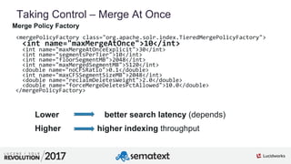 5
01
Taking Control – Merge At Once
Merge Policy Factory
<mergePolicyFactory class="org.apache.solr.index.TieredMergePolicyFactory">
<int name="maxMergeAtOnce">10</int>
<int name="maxMergeAtOnceExplicit">30</int>
<int name="segmentsPerTier">10</int>
<int name="floorSegmentMB">2048</int>
<int name="maxMergedSegmentMB">5120</int>
<double name="noCFSRatio">0.1</double>
<int name="maxCFSSegmentSizeMB">2048</int>
<double name="reclaimDeletesWeight">2.0</double>
<double name="forceMergeDeletesPctAllowed">10.0</double>
</mergePolicyFactory>
Lower better search latency (depends)
Higher higher indexing throughput
 