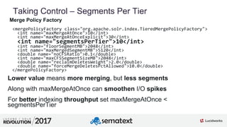 5
01
Taking Control – Segments Per Tier
Merge Policy Factory
<mergePolicyFactory class="org.apache.solr.index.TieredMergePolicyFactory">
<int name="maxMergeAtOnce">10</int>
<int name="maxMergeAtOnceExplicit">30</int>
<int name="segmentsPerTier">10</int>
<int name="floorSegmentMB">2048</int>
<int name="maxMergedSegmentMB">5120</int>
<double name="noCFSRatio">0.1</double>
<int name="maxCFSSegmentSizeMB">2048</int>
<double name="reclaimDeletesWeight">2.0</double>
<double name="forceMergeDeletesPctAllowed">10.0</double>
</mergePolicyFactory>
Lower value means more merging, but less segments
Along with maxMergeAtOnce can smoothen I/O spikes
For better indexing throughput set maxMergeAtOnce <
segmentsPerTier
 