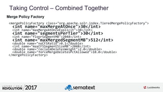 5
01
Taking Control – Combined Together
Merge Policy Factory
<mergePolicyFactory class="org.apache.solr.index.TieredMergePolicyFactory">
<int name="maxMergeAtOnce">30</int>
<int name="maxMergeAtOnceExplicit">30</int>
<int name="segmentsPerTier">30</int>
<int name="floorSegmentMB">2048</int>
<int name="maxMergedSegmentMB">512</int>
<double name="noCFSRatio">0.1</double>
<int name="maxCFSSegmentSizeMB">2048</int>
<double name="reclaimDeletesWeight">2.0</double>
<double name="forceMergeDeletesPctAllowed">10.0</double>
</mergePolicyFactory>
 