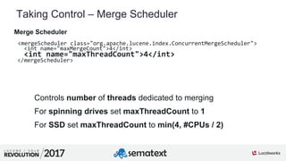 6
01
Taking Control – Merge Scheduler
Controls number of threads dedicated to merging
For spinning drives set maxThreadCount to 1
For SSD set maxThreadCount to min(4, #CPUs / 2)
Merge Scheduler
<mergeScheduler class="org.apache.lucene.index.ConcurrentMergeScheduler">
<int name="maxMergeCount">4</int>
<int name="maxThreadCount">4</int>
</mergeScheduler>
 
