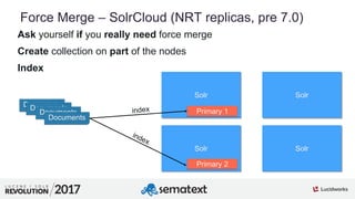 8
01
Force Merge – SolrCloud (NRT replicas, pre 7.0)
Ask yourself if you really need force merge
Create collection on part of the nodes
Index
Solr Solr
Solr Solr
Primary 1
Primary 2
DocumentsDocuments
Documents
Documents
 