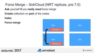 8
01
Force Merge – SolrCloud (NRT replicas, pre 7.0)
Ask yourself if you really need force merge
Create collection on part of the nodes
Index
Force merge
Solr Solr
Solr Solr
Primary 1
Primary 2optimize
 