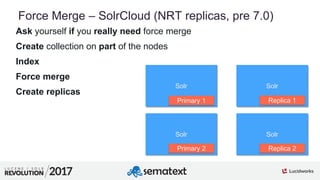 8
01
Force Merge – SolrCloud (NRT replicas, pre 7.0)
Ask yourself if you really need force merge
Create collection on part of the nodes
Index
Force merge
Create replicas
Solr Solr
Solr Solr
Primary 1
Primary 2 Replica 2
Replica 1
 