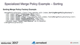 9
01
Specialized Merge Policy Example – Sorting
Sorting Merge Policy Factory Example
<mergePolicyFactory class="org.apache.solr.index.SortingMergePolicyFactory">
<str name="sort">timestamp desc</str>
<str name="wrapper.prefix">inner</str>
<str name="inner.class">org.apache.solr.index.TieredMergePolicyFactory</str>
<int name="inner.maxMergeAtOnce">10</int>
<int name="inner.segmentsPerTier">10</int>
<double name="inner.noCFSRatio">0.1</double>
</mergePolicyFactory>
 